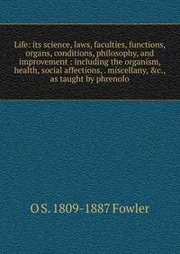 Life: its science, laws, faculties, functions, organs, conditions, philosophy, and improvement : including the organism, health, social affections, . miscellany, &amp;c., as taught by phrenolo