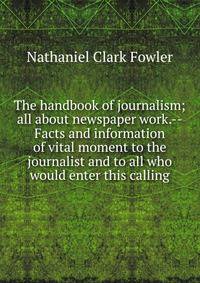 The handbook of journalism; all about newspaper work.--Facts and information of vital moment to the journalist and to all who would enter this calling