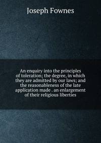 An enquiry into the principles of toleration; the degree, in which they are admitted by our laws; and the reasonableness of the late application made . an enlargement of their religious liberties