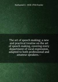 The art of speech making; a new and practical treatise on the art of speech making, covering every department of vocal expression, adapted to both professional and amateur speakers.--