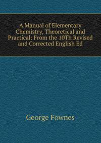 A Manual of Elementary Chemistry, Theoretical and Practical: From the 10Th Revised and Corrected English Ed
