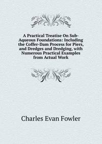 A Practical Treatise On Sub-Aqueous Foundations: Including the Coffer-Dam Process for Piers, and Dredges and Dredging, with Numerous Practical Examples from Actual Work