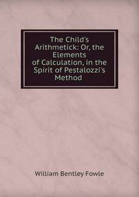 The Child's Arithmetick: Or, the Elements of Calculation, in the Spirit of Pestalozzi's Method .
