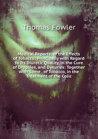 Medical Reports, of the Effects of Tobacco: Principally with Regard to Its Diuretic Quality, in the Cure of Dropsies, and Dysuries: Together with Some . of Tobacco, in the Treatment of the Colic