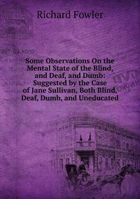 Some Observations On the Mental State of the Blind, and Deaf, and Dumb: Suggested by the Case of Jane Sullivan, Both Blind, Deaf, Dumb, and Uneducated