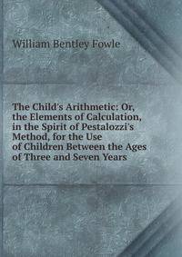The Child's Arithmetic: Or, the Elements of Calculation, in the Spirit of Pestalozzi's Method, for the Use of Children Between the Ages of Three and Seven Years