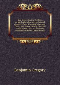 Side Lights On the Conflicts of Methodism During the Second Quarter of the Nineteenth Century, 1827-1852: Taken Chiefly from the Notes of the Late . A Centenary Contribution to the Consitutional