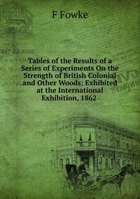 Tables of the Results of a Series of Experiments On the Strength of British Colonial and Other Woods: Exhibited at the International Exhibition, 1862 .