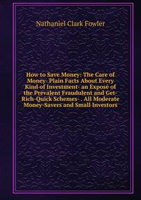 How to Save Money: The Care of Money- Plain Facts About Every Kind of Investment- an Expose of the Prevalent Fraudulent and Get-Rich-Quick Schemes- . All Moderate Money-Savers and Small Investors