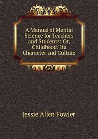 A Manual of Mental Science for Teachers and Students: Or, Childhood: Its Character and Culture