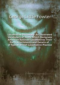 Locomotive Dictionary: An Illustrated Vocabulary of Terms Which Designate American Railroad Locomotives Their Parts Attachments and Details of . of Typical British Locomotive Practice