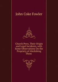 Church Pews, Their Origin and Legal Incidents, with Some Observations On the Propriety of Abolishing Them .