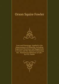Love and Parentage: Applied to the Improvement of Offspring, Including Important Directions and Suggestions to Lovers and the Married Concerning the . Momentous Relations of Life / by O.S. Fowler