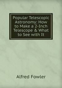 Popular Telescopic Astronomy: How to Make a 2-Inch Telescope &amp; What to See with It