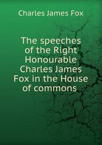 The speeches of the Right Honourable Charles James Fox in the House of commons .