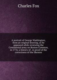 A portrait of George Washington, from an original drawing, as he appeared while reviewing the Continental army on Boston Common, in 1776; a history of . in proof of the correctness of the likeness