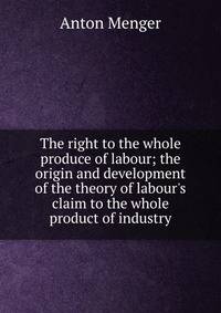 The right to the whole produce of labour; the origin and development of the theory of labour's claim to the whole product of industry