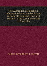 The Australian catalogue; a reference index to the books and periodicals published and still current in the commonwealth of Australia