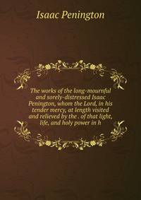The works of the long-mournful and sorely-distressed Isaac Penington, whom the Lord, in his tender mercy, at length visited and relieved by the . of that light, life, and holy power in h