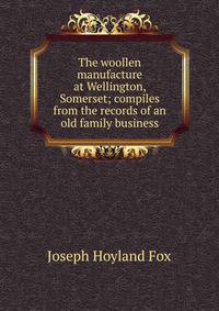 The woollen manufacture at Wellington, Somerset; compiles from the records of an old family business