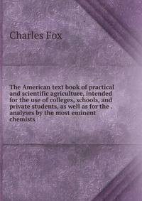 The American text book of practical and scientific agriculture, intended for the use of colleges, schools, and private students, as well as for the . analyses by the most eminent chemists