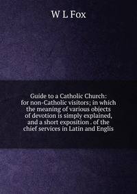 Guide to a Catholic Church: for non-Catholic visitors; in which the meaning of various objects of devotion is simply explained, and a short exposition . of the chief services in Latin and Englis