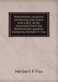 Westminter versions; rendering into Greek and Latin verse, reprinted from the Westminster gazette. Edited by Herbert F. Fox
