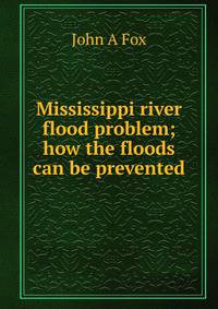Mississippi river flood problem; how the floods can be prevented