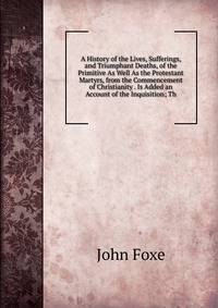 A History of the Lives, Sufferings, and Triumphant Deaths, of the Primitive As Well As the Protestant Martyrs, from the Commencement of Christianity . Is Added an Account of the Inquisition; Th