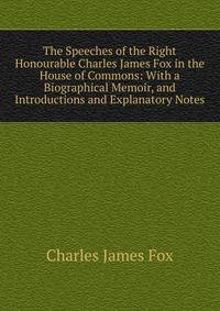 The Speeches of the Right Honourable Charles James Fox in the House of Commons: With a Biographical Memoir, and Introductions and Explanatory Notes
