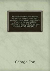 A journal or historical account of the life, travels, sufferings, Christian experiences, and labour of love, in the work of the ministry, of that . faithful servant of Jesus Christ, George Fox