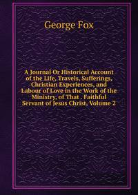 A Journal Or Historical Account of the Life, Travels, Sufferings, Christian Experiences, and Labour of Love in the Work of the Ministry, of That . Faithful Servant of Jesus Christ, Volume 2