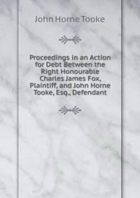 Proceedings in an Action for Debt Between the Right Honourable Charles James Fox, Plaintiff, and John Horne Tooke, Esq., Defendant