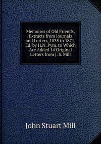 Memoires of Old Friends, Extracts from Journals and Letters, 1835 to 1871, Ed. by H.N. Pym. to Which Are Added 14 Original Letters from J. S. Mill