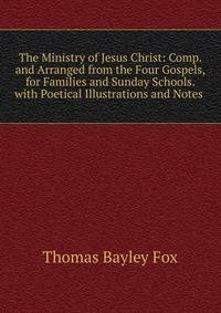 The Ministry of Jesus Christ: Comp. and Arranged from the Four Gospels, for Families and Sunday Schools. with Poetical Illustrations and Notes .