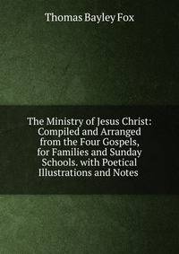 The Ministry of Jesus Christ: Compiled and Arranged from the Four Gospels, for Families and Sunday Schools. with Poetical Illustrations and Notes .