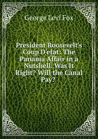 President Roosevelt's Coup D'etat: The Panama Affair in a Nutshell. Was It Right? Will the Canal Pay? .