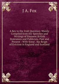 A Key to the Irish Question: Mainly Compiled from the Speeches and Writings of Eminent British Statesmen and Publicists, Past and Present : With Some . the Reign of Eviction in England and Scotland