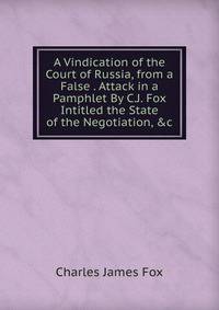 A Vindication of the Court of Russia, from a False . Attack in a Pamphlet By C.J. Fox Intitled the State of the Negotiation, &amp;c