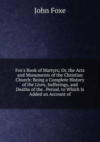 Fox's Book of Martyrs; Or, the Acts and Monuments of the Christian Church: Being a Complete History of the Lives, Sufferings, and Deaths of the . Period. to Which Is Added an Account of