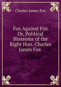 Fox Against Fox Or, Political Blossoms of the Right Hon. Charles James Fox .