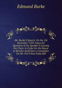 Mr. Burke'S Speech, On the 1St December 1783: Upon the Question of the Speaker'S Leaving the Chair, in Order for the House to Resolve Itself Into a Committee On Mr. Fox'S East India Bill