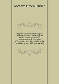 Progressive Exercises in English Grammar, Part Iii: Containing the Rules of Orthography and Punctuation, the Principles of Etymology and the Prosody of the English Language, with an Appendix .