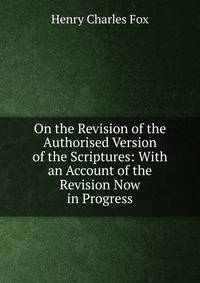 On the Revision of the Authorised Version of the Scriptures: With an Account of the Revision Now in Progress