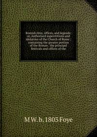 Romish rites, offices, and legends: or, Authorised superstitions and idolatries of the Church of Rome ; containing the greater portion of the Roman . the principal festivals and offices of the