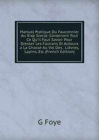 Manuel Pratique Du Fauconnier Au Xixe Siecle: Contenant Tout Ce Qu'il Faut Savoir Pour Dresser Les Faucons Et Autours a La Chasse Au Vol Des . Li?vres, Lapins, Etc (French Edition)
