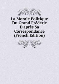 La Morale Politique Du Grand Fr?d?ric D'apr?s Sa Correspondance (French Edition)