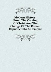 Modern History: From The Coming Of Christ And The Change Of The Roman Republic Into An Empire