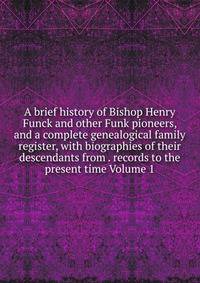 A brief history of Bishop Henry Funck and other Funk pioneers, and a complete genealogical family register, with biographies of their descendants from . records to the present time Volume 1