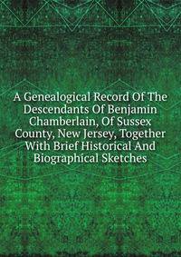 A Genealogical Record Of The Descendants Of Benjamin Chamberlain, Of Sussex County, New Jersey, Together With Brief Historical And Biographical Sketches